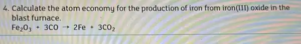 4. Calculate the atom economy for the production of iron from iron(III) oxide in the
blast furnace.
Fe_(2)O_(3)+3COarrow 2Fe+3CO_(2)