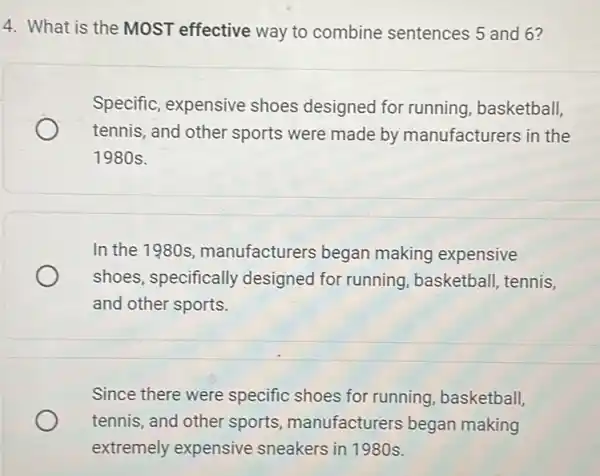 4. What is the MOST effective way to combine sentences 5 and 6?
Specific, expensive shoes designed for running, basketball,
tennis, and other sports were made by manufacturers in the
1980s.
In the 1980s manufacturers began making expensive
shoes, specifically designed for running basketball, tennis,
and other sports.
Since there were specific shoes for running, basketball,
tennis, and other sports, manufacturers began making
extremely expensive sneakers in 1980s.