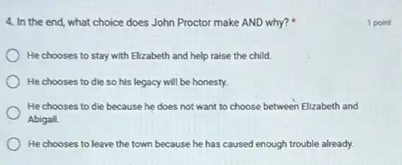 4. In the end, what choice does John Proctor make AND why?
He chooses to stay with Elizabeth and help raise the child.
He chooses to die so his legacy will be honesty.
He chooses to die because he does not want to choose between Elizabeth and
Abigail.
He chooses to leave the town because he has caused enough trouble already.
1 point