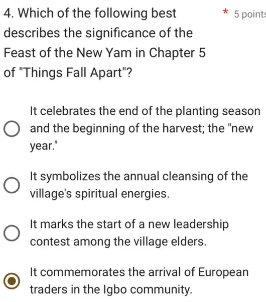 4. Which of the following best
describes the significance of the
Feast of the New Yam in Chapter 5
of "Things Fall Apart"?
It celebrates the end of the planting season
and the beginning of the harvest; the 'new
year."
It symbolizes the annual cleansing of the
village's spiritual I energies.
It marks the start of a new leadership
contest among the village elders.
5 point
It commemorates the arrival of European
traders in the Igbo community.