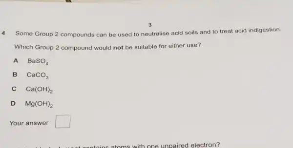 4 Some Group 2 compounds can be used to neutralise acid soils and to treat acid indigestion.
Which Group 2 compound would not be suitable for either use?
A BaSO_(4)
B CaCO_(3)
c Ca(OH)_(2)
D Mg(OH)_(2)
Your answer square