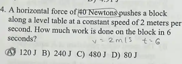 4. A horizontal force of 40 Newtons pushes a block
along a level table at a constant speed of 2 meters per
second. How much work is done on the block in 6
seconds?
(A) 120J
B) 240J
C) 480J
D) 80J