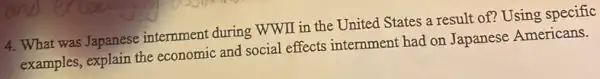 4. What was Japanese internment during WWII in the United States a result of? Using specific
examples, explain the economic and social effects internment had on Japanese Americans.