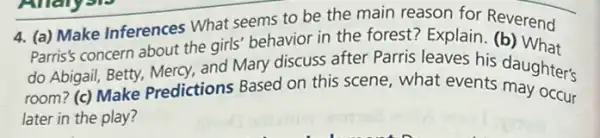 4. (a) Make Inferences What seems to be the main reason for Reverend
Parris's concern about the girls' behavior in the forest? Explain (b) What
do Abigail, Betty, Mercy,and Mary discuss after Parris leaves his daughter's
room? (c) Make Predictions Based on this scene, what events daughter's
later in the play?