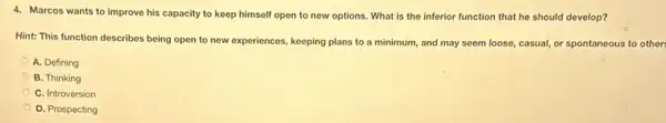 4. Marcos wants to improve his capacity to keep himself open to new options. What is the inferior function that he should develop?
Hint: This function describes being open to new experiences, keeping plans to a minimum, and may seem loose, casual, or spontaneous to others
A. Defining
B. Thinking
C. Introversion
D. Prospecting