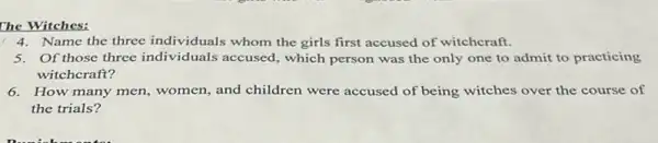 4. Name the three individuals whom the girls first accused of witchcraft.
5. Of those three individuals accused, which person was the only one to admit to practicing
witchcraft?
6. How many men, women and children were accused of being witches over the course of
the trials?