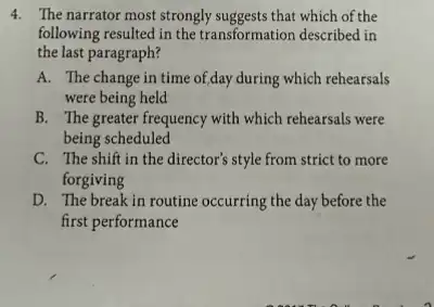 4. The narrator most strongly suggests that which of the
following resulted in the transformation described in
the last paragraph?
A. The change in time of,day during which rehearsals
were being held
B. The greater frequency with which rehearsals were
being scheduled
C. The shift in the director's style from strict to more
forgiving
D. The break in routine occurring the day before the
first performance