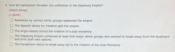 4. How did nationalism threaten the unification of the Hapsburg Empire?
(Select three)
(1 point)
D Rebellions by various ethnic groups weakened the empire
The Spanish desire for freedom split the empire
The Anglo-saxons forced the creation of a dual monarchy
The Hapsburg Empire contained at least nine major ethnic groups who wanted to break away from the Austrians
and form their own nations.
The Hungarians desire to break away led to the creation of the Dual Monarchy