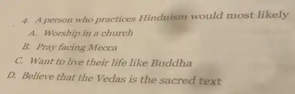 4. A person who practices Hinduism would most likely
A. Worship in a church
B. Pray facing Mecca
C. Want to live their life like Buddha
D. Believe that the Vedas is the sacred text