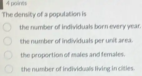 4 points
The density of a population is
the number of individuals born every year.
the number of individuals per unit area.
the proportion of male:and females.
the number of individuals living incities.