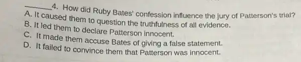 __
4. How did Ruby Bates confession influence the jury of Patterson's trial?
A. It caused them to question the truthfulness of all evidence.
B. It led them to declare Patterson innocent.
C. It made them accuse Bates of giving a false statement.
D. It failed to convince them that Patterson was innocent.