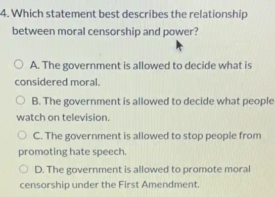 4. Which statement best describes the relationship
between moral censorship and power?
A. The government is allowed to decide what is
considered moral.
B. The government is allowed to decide what people
watch on television.
C. The government is allowed to stop people from
promoting hate speech.
D. The government is allowed to promote moral
censorship under the First Amendment.