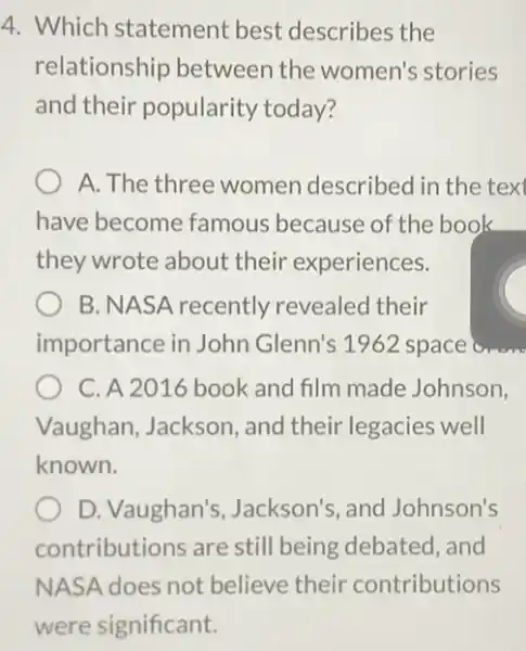 4. Which statement best describes the
relationship betweer the women's stories
and their popularity today?
A. The three women described in the text
have become famous because of the book
they wrote about their experiences.
B. NASA recently revealed their
importance in John Glenn's 1962 space
C. A 2016 book and film made Johnson,
Vaughan, Jackson , and their legacies well
known.
D. Vaughan's Jackson's, and Johnson's
contributions are still being debated , and