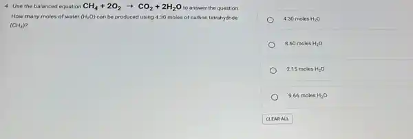 4. Use the balanced equation CH_(4)+2O_(2)arrow CO_(2)+2H_(2)O to answer the question.
How many moles of water (H_(2)O) can be produced using 4.30 moles of carbon tetrahydride
(CH_(4))
4.30 moles H_(2)O
8.60 moles H_(2)O
2.15 moles H_(2)O
9.66 moles H_(2)O