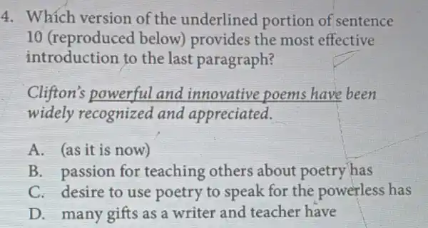 4. Which version of the underlined portion of sentence
10 (reproduced below) provides the most effective
introduction to the last paragraph?
Clifton's powerful and innovative poems have been
widely recognized and appreciated.
A. (as it is now)
B. passion for teaching others about poetry has
C. desire to use poetry to speak for the powerless has
D. many gifts as a writer and teacher have