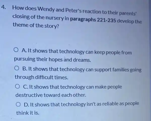 4. How does Wendy and Peter's reaction to their parents'
closing of the nursery in paragraphs
221-235 develop the
theme of the story?
A. It shows that technology can keep people from
pursuing their hopes and dreams.
B. It shows that technology can support families going
through difficult times.
C. It shows that technology can make people
destructive toward each other.
D. It shows that technology isn't as reliable as people
think it is.