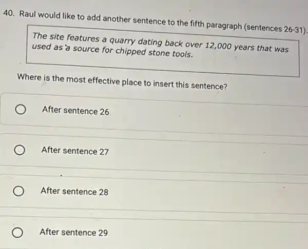 40. Raul would like to add another sentence to the fifth paragraph (sentences
26-31
The site features a quarry dating back over 12,000 years that was
used as'a source for chipped stone tools.
Where is the most effective place to insert this sentence?
After sentence 26
After sentence 27
After sentence 28
After sentence 29