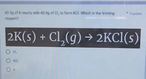 40.0g of K reacts with 40.0g of Cl_(2) to form KCl. Which is the limiting
reagent?
2K(s)+Cl_(2)(g)arrow 2KCl(s)
Cl_(2)
KCI
K
13 points