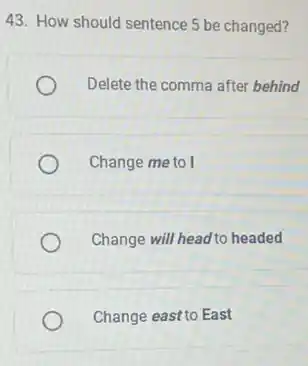 43. How should sentence 5 be changed?
Delete the comma after behind
Change me to I
Change will head to headed
Change east to East