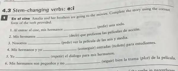 4.3 Stem-changing verbs: e:i
En el cine Amalia and her brothers are going to the movies.Complete the story using the correct
form of the verb provided.
1. Al entrar al cine, mis hermanos
__
(pedir) una soda.
2. Mis hermanos __
(decir) que prefieren las películas de acción.
3. Nosotros __
(pedir) ver la película de las seis y media.
4. Mis hermanos y yo __
(conseguir) entradas (tickets) para estudiantes.
5. Yo __ (repetir) el diálogo para mis hermanos.
6. Mis hermanos son pequeños y no
__
(seguir) bien la trama (plot) de la película.
__