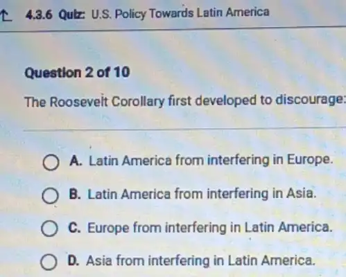 43.6 Qulz: U.S. Policy Towards Latin America
Question 2 of 10
The Roosevelt Corollary first developed to discourage:
A. Latin America from interfering in Europe.
B. Latin America from interfering in Asia.
C. Europe from interfering in Latin America.
D. Asia from interfering in Latin America.