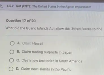 4.5.2 Test (CST): The United States in the Age of Imperialism
Question 17 of 20
What did the Guano Islands Act allow the United States to do?
A. Claim Hawail
B. Claim trading outposts in Japan
C. Claim new territories in South America
D. Claim new islands in the Pacific