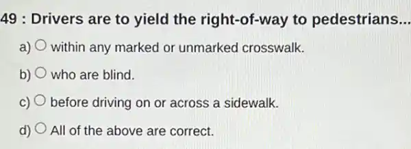 49 : Drivers are to yield the right-of-way to pedestrians __
a) within any marked or unmarked crosswalk.
b) who are blind.
C) before driving on or across a sidewalk.
d) All of the above are correct.