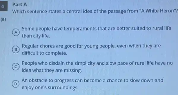 4
(a)
Part A
Which sentence states a central idea of the passage from "A White Heron "?
A
Some people have temperaments that are better suited to rural life
than city life.
B
Regular chores are good for young people, even when they are
difficult to complete.
C
idea what they are missing.
People who disdain the simplicity and slow pace of rural life have no
D
An obstacle to progress can become a chance to slow down and
D
enjoy one's surroundings.