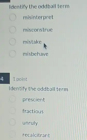 4
Identify the oddball term
misinterpret
misconstrue
mistake
misbehave
1 point
Identify the oddball term
prescient
fractious
unruly
recalcitrant