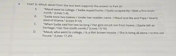 4.
PART B: Which detail from the text best supports the answer to Part A?
A.
"Maud went to college / Sadie stayed home / Sadie scraped life / With a fine-tooth
comb." (Lines 1-4)
B.
"Sadie bore two babies / Under her maiden name. / Maud and Ma and Papa / Nearly
died of shame." (Lines 9-12
C.
"When Sadie said her last so-long / Her girls struck out from home / (Sadie left as
heritage / Her fine-tooth comb.)" (Lines 13-16
D.
"Maud, who went to college, / Is a thin brown mouse. / She is living all alone / In this old
house." (Lines 17-20