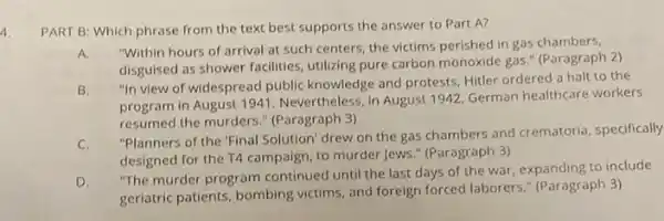 4.
PART B: Which phrase from the text best supports the answer to Part A?
A.
"Within hours of arrival at such centers, the victims perished in gas chambers,
disguised as shower facilities utilizing pure carbon monoxide gas." (Paragraph 2)
B.
"In view of widespread public knowledge and protests Hitler ordered a halt to the
program in August 1941. Nevertheless,in August 1942 German healthcare workers
resumed the murders."(Paragraph 3)
C.
"Planners of the 'Final Solution' drew on the gas chambers and crematoria specifically
designed for the T4 campaign, to murder Jews " (Paragraph 3)
D.
"The murder program continued until the last days of the war, expanding to include
geriatric patients, bombing victims, and foreign forced laborers." (Paragraph 3)