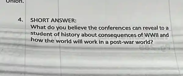 4.
SHORT ANSWER:
What do you believe the conferences can reveal to a
student of history about consequences of WWII and
how the world will work in a post-war world?