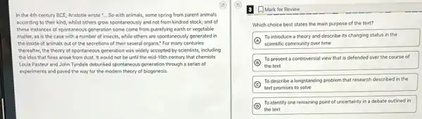 In the 4th century BCE, Aristotle wrote "...So with animals, some spring from parent animals
according to their kind whilst others grow spontaneously and not from kindred stock; and of
these instances of spontaneous generation some come from putrefying earth or vegetable
matter, as is the case with a number of insects, while others are spontaneously generated in
the inside of animals out of the secretions of their several organs.For many centuries
thereafter, the theory of spontaneous generation was widely accepted by scientists, including
the idea that fleas arose from dust. It would not be until the mid-19th century that chemists
Louis Pasteur and John Tyndale debunked spontaneous generation through a series of
experiments and paved the way for the modern theory of biogenesis.
A. Mark for Review
Which choice best states the main purpose of the text?
A
To introduce a theory and describe its changing status in the
scientific community over time
B
To present a controversial view that is defended over the course of
the text
C
To describe a longstanding problem that research described in the
text promises to solve
D
To identify one remaining point of uncertainty in a debate outlined in
the text