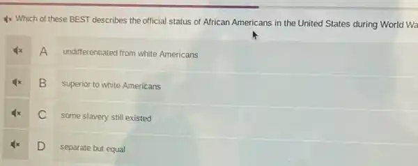 4x Which of these BEST describes the official status of African Americans in the United States during World Wa
A
undifferentiated from white Americans
B
superior to white Americans
C
some slavery still existed
D
separate but equal