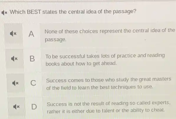 4x Which BEST states the central idea of the passage?
A
None of these choices represent the central idea of the
passage.
x B
To be successful takes lots of practice and reading
books about how to get ahead.
x C
Success comes to those who study the great masters
of the field to learn the best techniques to use.
x D
Success is not the result of reading so called experts,
rather it is either due to talent or the ability to cheat.