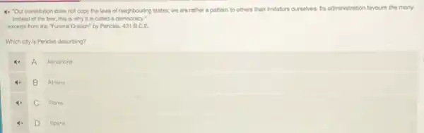 4x "Our constitution does not copy the laws of neighbouring states; we are rather a pattern to others than imitators curselves Its administration favours the many
instead of the few:this is why it is called a democracy."
- excerpt from the "Funeral Oration" by Pericles, 431 B.C.E.
Which city is Pericles describing?
A
Alexandria
B
Athens
C
Rome
D
Sparta