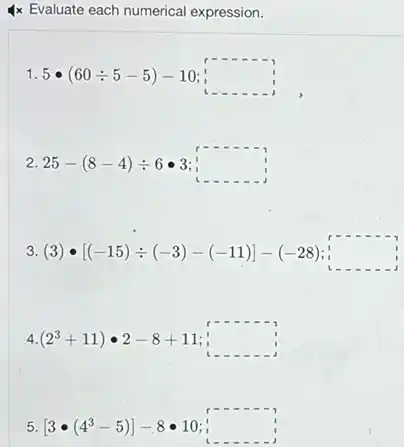 4x Evaluate each numerical expression.
1.5bullet (60div 5-5)-10;square 
2. 25-(8-4)div 6bullet 3 square 
3. (3)cdot [(-15)div (-3)-(-11)]-(-28) square 
4. (2^3+11)cdot 2-8+11 : square 
5. [3bullet (4^3-5)]-8bullet 10 : square