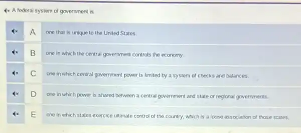 4x A federal system of government is
A
one that is unique to the United States.
B
one in which the central government controls the economy.
C
one in which central government power is limited by a system of checks and balances.
D
one in which power is shared between a central government and state or regional governments.
E
one in which states exercice ultimate control of the country, which is a loose association of those states.