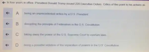 4x In four years in office, President Donald Trump issued 220 Executive Orders. Critics of this point to his actions as
A
being an unprecedented action by a U.S President
B
disrupting the principle of Federalism in the U.S Constitution
C
taking away the power of the U.S. Supreme Court to overturn laws.
D being a possible violation
of the separation of powers in the U.S. Constitution