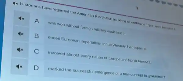 4x Historians have regarded the American Revolution as being or worldwide importance because it
A
was won without foreign military assistance.
B
ended European imperialism in the Western Hemisphere.
C
involved almost every nation of Europe and North America.
D
marked the successful emergence of a new concept in government.