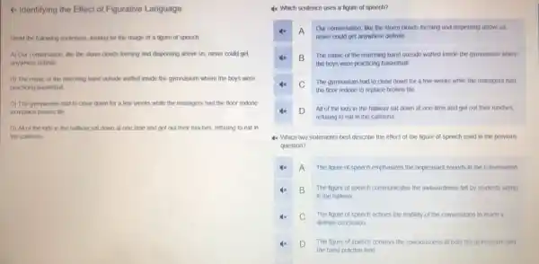 4x Identifying the Effect of Figurative Language
Read the following sentences looking for the usage of a figure of speech
A) Our conversation, like the storm clouds forming and dispersing above us,never could get
anywhere definite
B) The music of the marching band outside waited inside the gymnasium where the boys were
practicing basketball
C) The gymnasium had to close down for a few weeks while the managers had the floor redone
to replace broken tile.
D) All of the kids in the hallway sat down at one time and got out their lunches, refusing to eat in
the cafeteria
4x Which sentence uses a figure of speech?
4x A
Our conversation, like the storm clouds forming and dispersing above us,
never could get anywhere definite.
x B
The music of the marching band outside waited inside the gymnasium where
the boys were practicing basketball
4x C
The gymnasium had to close down for a few weeks while the managers had
the floor redone to replace broken tile
D
All of the kids in the hallway sat down at one time and got out their lunches
refusing to eat in the cafeteria
4x. Which two statements best describe the effect of the figure of speech used in the previous
question?
4x A The figure of speech emphasizes the unpleasant sounds in the conversation.
4x B
in the hallway
The figure of speech communicates the awkwardness felt by students sitting
C
definite conclusion
The figure of speech echoes the inability of the conversation to reach a
4x D The figure of speech conveys the spaciousness of both the gymnasium and
the band practice field