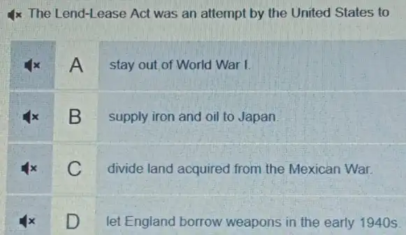 4x The Lend-Lease Act was an attempt by the United States to
A
stay out of World Warl
B
supply iron and oil to Japan
C
divide land acquired from the Mexican War.
D
let England borrow weapons in the early 1940 s