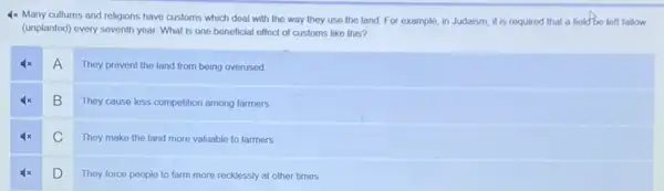 4x Many cultures and religions have customs which deal with the way they use the land For example, in Judaism it is required that a field'be left fallow
(unplanted) every seventh year What is one beneficial effect of customs like this?
A
They prevent the land from being overused
B
They cause less competition among farmers
C
They make the land more valuable to farmers.
D
They force people to farm more recklessly at other times