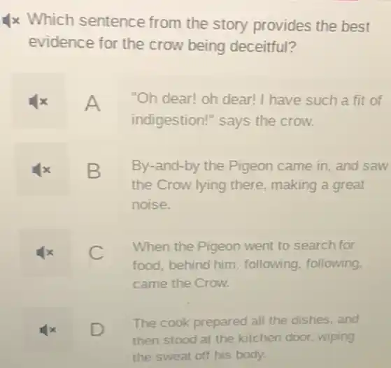 4x Which sentence from the story provides the best
evidence for the crow being deceitful?
A "Oh dear! oh dear!I have such a fit of
indigestion!" says the crow.
x B
the Crow lying there making a great
By-and-by the Pigeon came in, and saw
noise.
x	C
When the Pigeon went to search for
food, behind him following, following.
came the Crow.
x	D
The cook prepared all the dishes, and
then stood at the kitchen door, wiping