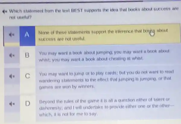 4x Which statement from the text BEST supports the idea that books about success are
not useful?
A
None of these statements support the inference that boghs about
success are not useful.
B
You may want a book about jumping; you may want a book about
whist: you may want a book about cheating at whist.
C
You may want to jump or to play cards; but you do not want to read
wandering statements to the effect that jumping is jumping, or that
square 
games are won by winners.
D
Beyond the rules of the game it is all a question either of talent or
dishonesty; and I will undertake to provide either one or the other-
which, it is not for me to say.