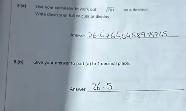 5 (a)
Use your calculator to work out sqrt (701) as a decimal.
Write down your full calculator display.
Answer __
5 (b) Give your answer to part (a) to 1 decimal place.
Answer
__