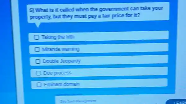 5) What is it called when the government can take your
property, but they must pay a fair price for it?
Taking the fith
Miranda naming
Double Jeopardy
C Due process
Eminent domain