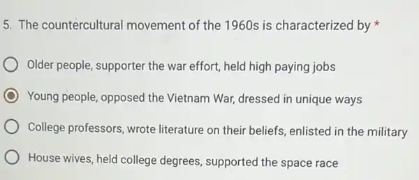 5. The countercultural movement of the 1960s is characterized by
Older people, supporter the war effort, held high paying jobs
C Young people, opposed the Vietnam War dressed in unique ways
College professors, wrote literature on their beliefs enlisted in the military
House wives, held college degrees, supported the space race