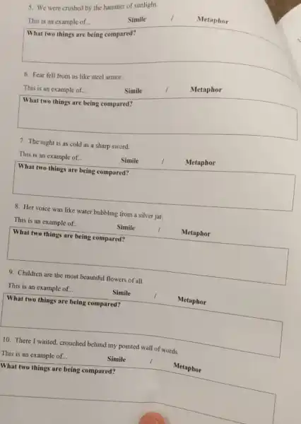 5. We were crushed by the hammer of sunlight.
square 
This is an example of...
Simile
Metaphor
6. Fear fell from us like steel armor.
Metaphor
This is an example of...
Simile
square 
disappointed
7. The night is as cold as a sharp sword.
This is an example of...
Simile
Metaphor
square 
8. Her voice was like water bubbling from a silver jar.
This is an example of...
Simile
Metaphor
square 
https://www.
9. Children are the most beautiful flowers of all.
This is an example of...
Simile
Metaphor
square 
hundred
What two things are being compared?
10. There I	my	words
This is an example of...
Simile
Metaphor
square