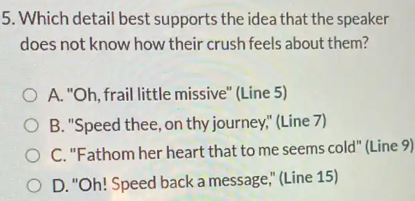 5. Which detail best supports the idea that the speaker
does not know how their crush feels about them?
A. "Oh, frail little missive''Line 5)
B. "Speed thee , on thy journey;'(Line 7)
C. "Fathom her heart that to me seems cold" (Line 9)
D. "Oh! Speed back a message,"(Line 15)